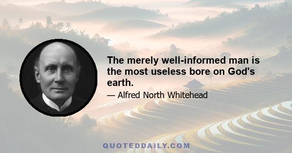 The merely well-informed man is the most useless bore on God's earth.