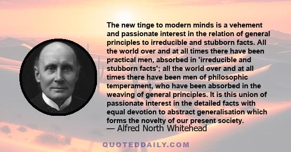 The new tinge to modern minds is a vehement and passionate interest in the relation of general principles to irreducible and stubborn facts. All the world over and at all times there have been practical men, absorbed in 