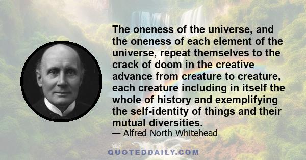 The oneness of the universe, and the oneness of each element of the universe, repeat themselves to the crack of doom in the creative advance from creature to creature, each creature including in itself the whole of