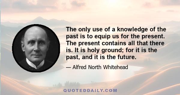 The only use of a knowledge of the past is to equip us for the present. The present contains all that there is. It is holy ground; for it is the past, and it is the future.