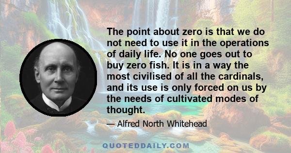 The point about zero is that we do not need to use it in the operations of daily life. No one goes out to buy zero fish. It is in a way the most civilised of all the cardinals, and its use is only forced on us by the