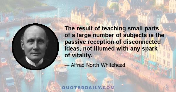 The result of teaching small parts of a large number of subjects is the passive reception of disconnected ideas, not illumed with any spark of vitality.