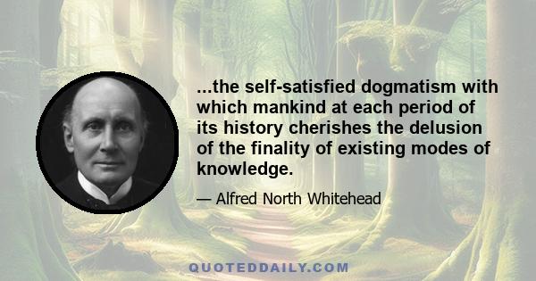 ...the self-satisfied dogmatism with which mankind at each period of its history cherishes the delusion of the finality of existing modes of knowledge.