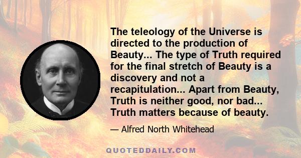 The teleology of the Universe is directed to the production of Beauty... The type of Truth required for the final stretch of Beauty is a discovery and not a recapitulation... Apart from Beauty, Truth is neither good,