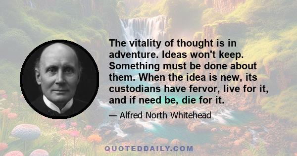 The vitality of thought is in adventure. Ideas won't keep. Something must be done about them. When the idea is new, its custodians have fervor, live for it, and if need be, die for it.