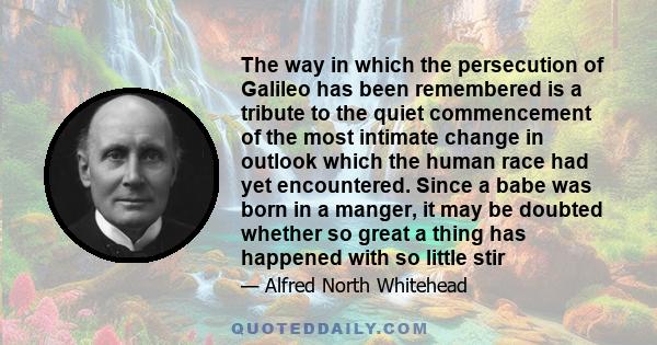 The way in which the persecution of Galileo has been remembered is a tribute to the quiet commencement of the most intimate change in outlook which the human race had yet encountered. Since a babe was born in a manger,