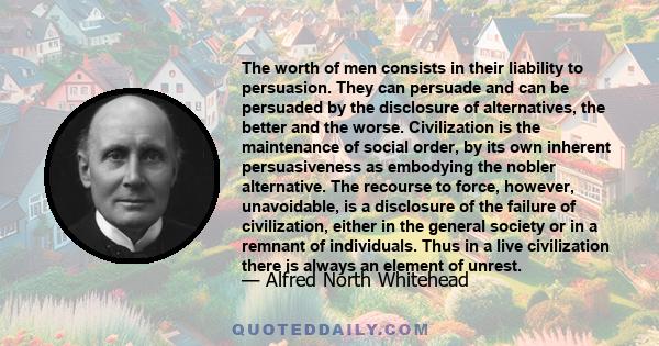 The worth of men consists in their liability to persuasion. They can persuade and can be persuaded by the disclosure of alternatives, the better and the worse. Civilization is the maintenance of social order, by its own 