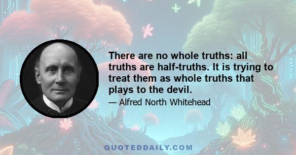 There are no whole truths: all truths are half-truths. It is trying to treat them as whole truths that plays to the devil.