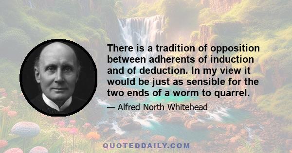 There is a tradition of opposition between adherents of induction and of deduction. In my view it would be just as sensible for the two ends of a worm to quarrel.