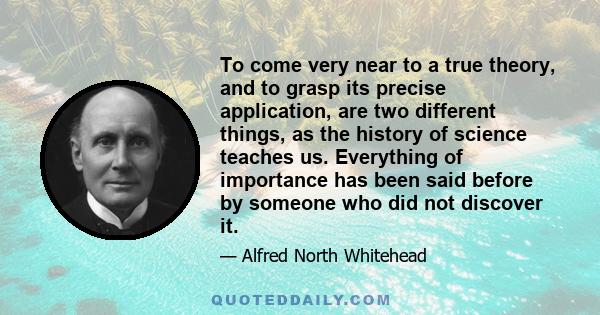 To come very near to a true theory, and to grasp its precise application, are two different things, as the history of science teaches us. Everything of importance has been said before by someone who did not discover it.