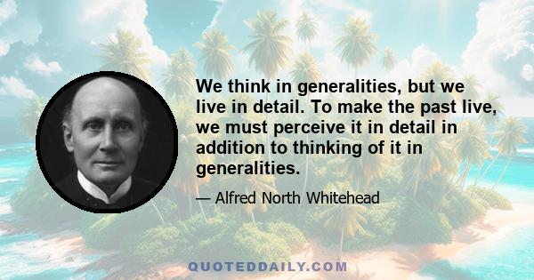 We think in generalities, but we live in detail. To make the past live, we must perceive it in detail in addition to thinking of it in generalities.