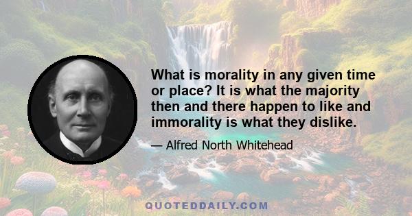 What is morality in any given time or place? It is what the majority then and there happen to like and immorality is what they dislike.