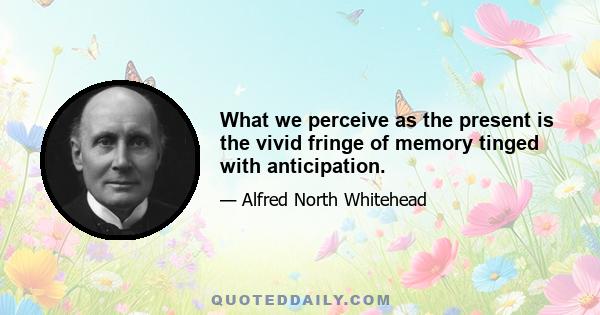 What we perceive as the present is the vivid fringe of memory tinged with anticipation.