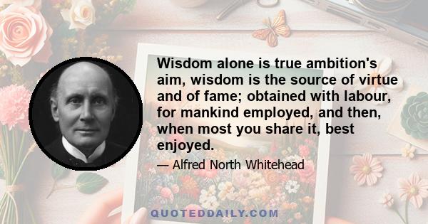 Wisdom alone is true ambition's aim, wisdom is the source of virtue and of fame; obtained with labour, for mankind employed, and then, when most you share it, best enjoyed.