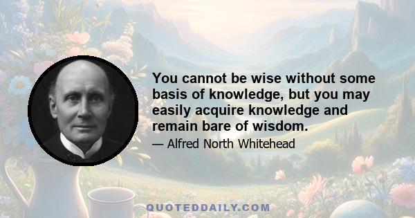 You cannot be wise without some basis of knowledge, but you may easily acquire knowledge and remain bare of wisdom.