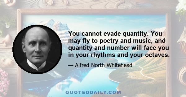 You cannot evade quantity. You may fly to poetry and music, and quantity and number will face you in your rhythms and your octaves.