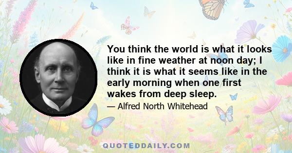 You think the world is what it looks like in fine weather at noon day; I think it is what it seems like in the early morning when one first wakes from deep sleep.