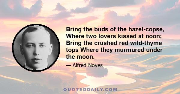 Bring the buds of the hazel-copse, Where two lovers kissed at noon; Bring the crushed red wild-thyme tops Where they murmured under the moon.