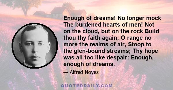 Enough of dreams! No longer mock The burdened hearts of men! Not on the cloud, but on the rock Build thou thy faith again; O range no more the realms of air, Stoop to the glen-bound streams; Thy hope was all too like