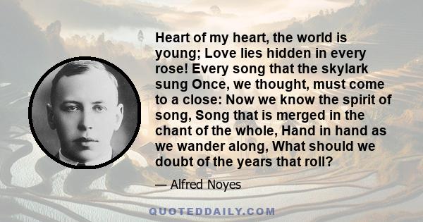 Heart of my heart, the world is young; Love lies hidden in every rose! Every song that the skylark sung Once, we thought, must come to a close: Now we know the spirit of song, Song that is merged in the chant of the