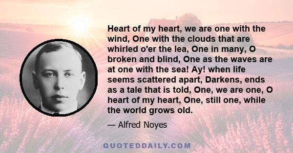 Heart of my heart, we are one with the wind, One with the clouds that are whirled o'er the lea, One in many, O broken and blind, One as the waves are at one with the sea! Ay! when life seems scattered apart, Darkens,