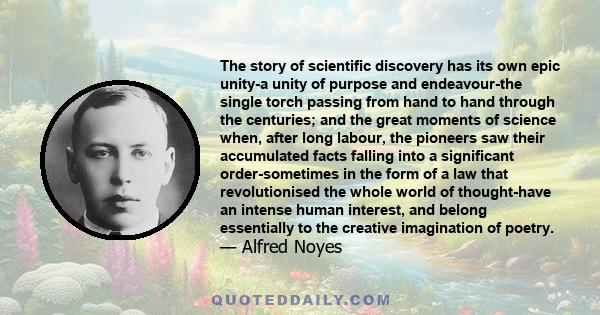 The story of scientific discovery has its own epic unity-a unity of purpose and endeavour-the single torch passing from hand to hand through the centuries; and the great moments of science when, after long labour, the