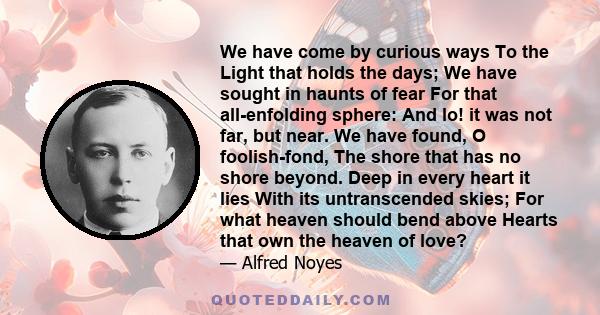 We have come by curious ways To the Light that holds the days; We have sought in haunts of fear For that all-enfolding sphere: And lo! it was not far, but near. We have found, O foolish-fond, The shore that has no shore 