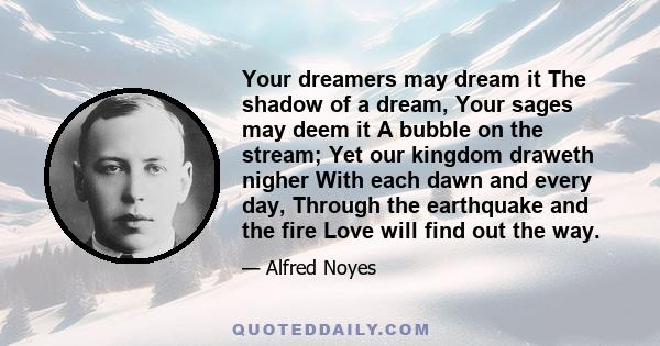 Your dreamers may dream it The shadow of a dream, Your sages may deem it A bubble on the stream; Yet our kingdom draweth nigher With each dawn and every day, Through the earthquake and the fire Love will find out the