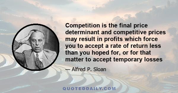 Competition is the final price determinant and competitive prices may result in profits which force you to accept a rate of return less than you hoped for, or for that matter to accept temporary losses