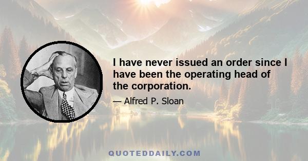 I have never issued an order since I have been the operating head of the corporation.