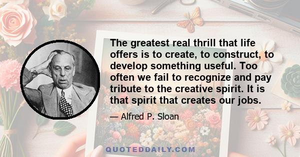 The greatest real thrill that life offers is to create, to construct, to develop something useful. Too often we fail to recognize and pay tribute to the creative spirit. It is that spirit that creates our jobs.