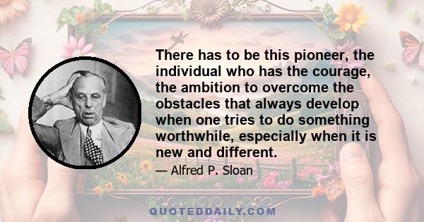 There has to be this pioneer, the individual who has the courage, the ambition to overcome the obstacles that always develop when one tries to do something worthwhile, especially when it is new and different.