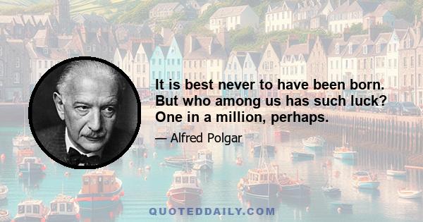 It is best never to have been born. But who among us has such luck? One in a million, perhaps.