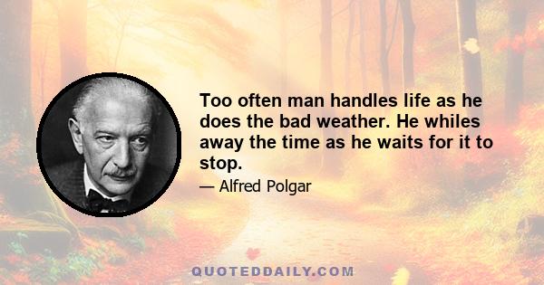 Too often man handles life as he does the bad weather. He whiles away the time as he waits for it to stop.