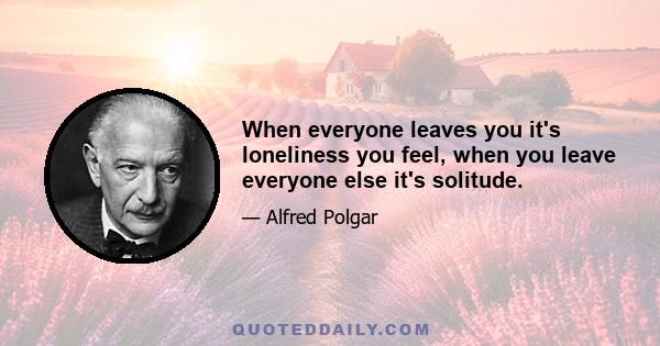 When everyone leaves you it's loneliness you feel, when you leave everyone else it's solitude.