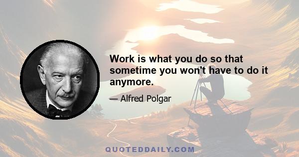 Work is what you do so that sometime you won't have to do it anymore.