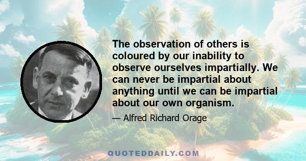 The observation of others is coloured by our inability to observe ourselves impartially. We can never be impartial about anything until we can be impartial about our own organism.