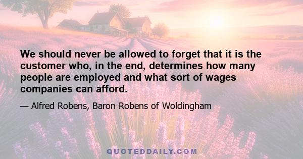 We should never be allowed to forget that it is the customer who, in the end, determines how many people are employed and what sort of wages companies can afford.