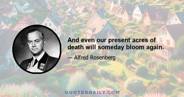 And even our present acres of death will someday bloom again.