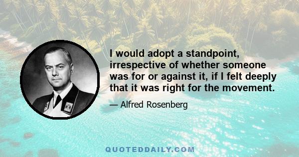 I would adopt a standpoint, irrespective of whether someone was for or against it, if I felt deeply that it was right for the movement.