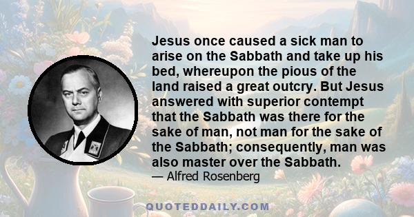 Jesus once caused a sick man to arise on the Sabbath and take up his bed, whereupon the pious of the land raised a great outcry. But Jesus answered with superior contempt that the Sabbath was there for the sake of man,