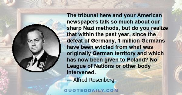 The tribunal here and your American newspapers talk so much about our sharp Nazi methods, but do you realize that within the past year, since the defeat of Germany, 1 million Germans have been evicted from what was