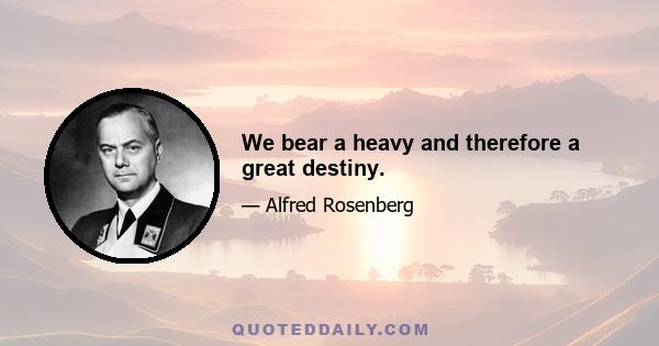 We bear a heavy and therefore a great destiny.