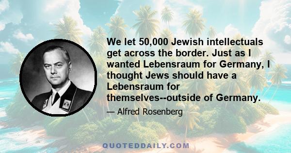 We let 50,000 Jewish intellectuals get across the border. Just as I wanted Lebensraum for Germany, I thought Jews should have a Lebensraum for themselves--outside of Germany.