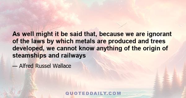 As well might it be said that, because we are ignorant of the laws by which metals are produced and trees developed, we cannot know anything of the origin of steamships and railways