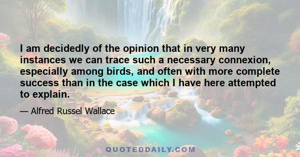 I am decidedly of the opinion that in very many instances we can trace such a necessary connexion, especially among birds, and often with more complete success than in the case which I have here attempted to explain.