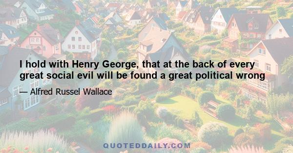 I hold with Henry George, that at the back of every great social evil will be found a great political wrong