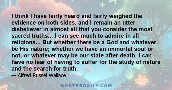 I think I have fairly heard and fairly weighed the evidence on both sides, and I remain an utter disbeliever in almost all that you consider the most sacred truths... I can see much to admire in all religions... But