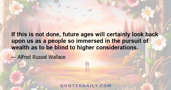 If this is not done, future ages will certainly look back upon us as a people so immersed in the pursuit of wealth as to be blind to higher considerations.