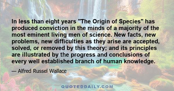 In less than eight years The Origin of Species has produced conviction in the minds of a majority of the most eminent living men of science. New facts, new problems, new difficulties as they arise are accepted, solved,